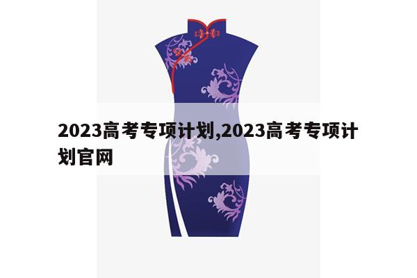 2023高考专项计划,2023高考专项计划官网