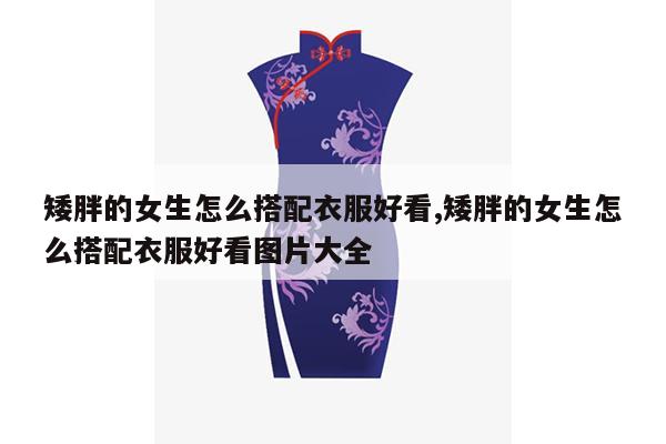 矮胖的女生怎么搭配衣服好看,矮胖的女生怎么搭配衣服好看图片大全