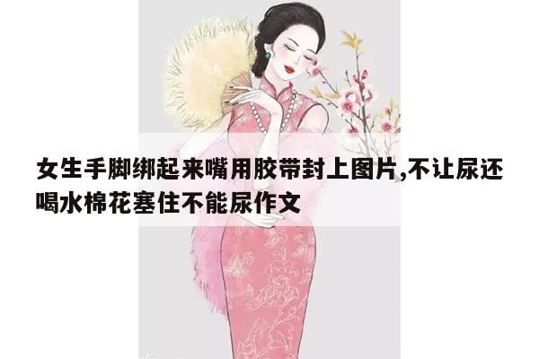 女生手脚绑起来嘴用胶带封上图片,不让尿还喝水棉花塞住不能尿作文