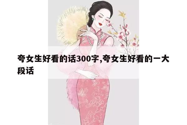 夸女生好看的话300字,夸女生好看的一大段话