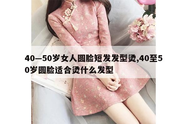 40—50岁女人圆脸短发发型烫,40至50岁圆脸适合烫什么发型