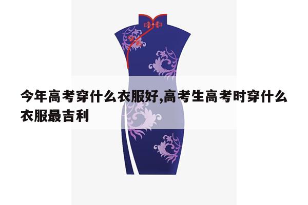 今年高考穿什么衣服好,高考生高考时穿什么衣服最吉利