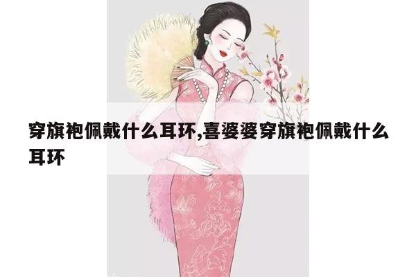 穿旗袍佩戴什么耳环,喜婆婆穿旗袍佩戴什么耳环