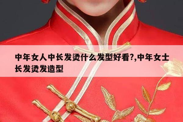 中年女人中长发烫什么发型好看?,中年女士长发烫发造型