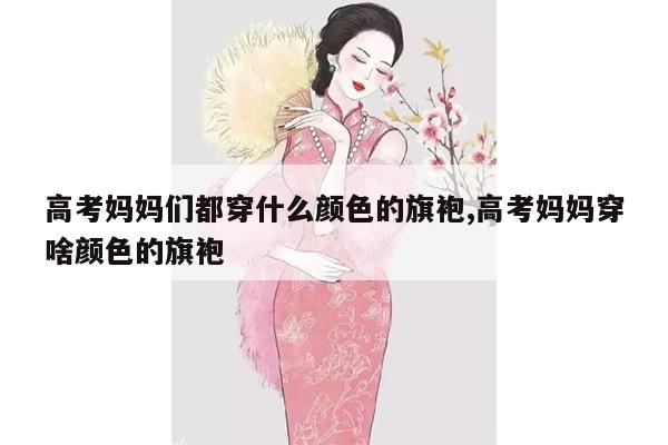 高考妈妈们都穿什么颜色的旗袍,高考妈妈穿啥颜色的旗袍