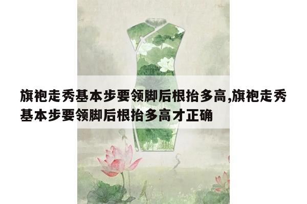 旗袍走秀基本步要领脚后根抬多高,旗袍走秀基本步要领脚后根抬多高才正确