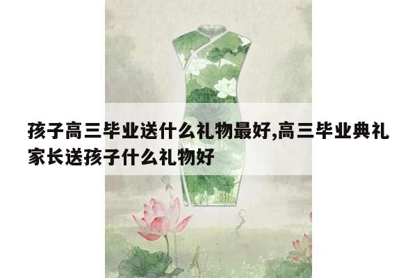 孩子高三毕业送什么礼物最好,高三毕业典礼家长送孩子什么礼物好