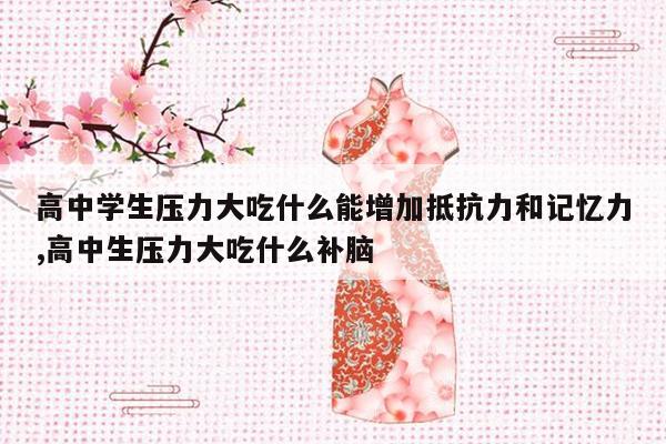 高中学生压力大吃什么能增加抵抗力和记忆力,高中生压力大吃什么补脑