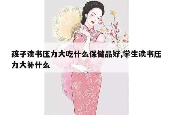 孩子读书压力大吃什么保健品好,学生读书压力大补什么