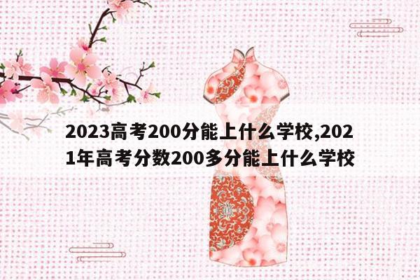 2023高考200分能上什么学校,2021年高考分数200多分能上什么学校