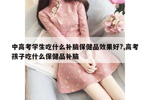 中高考学生吃什么补脑保健品效果好?,高考孩子吃什么保健品补脑