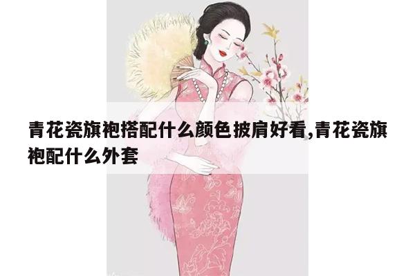 青花瓷旗袍搭配什么颜色披肩好看,青花瓷旗袍配什么外套