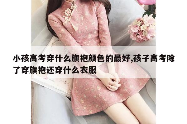 小孩高考穿什么旗袍颜色的最好,孩子高考除了穿旗袍还穿什么衣服