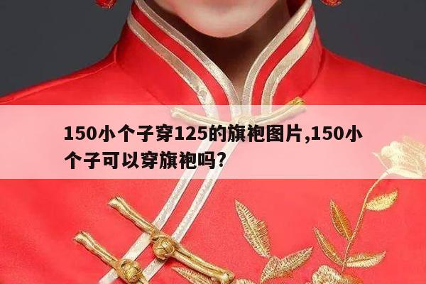 150小个子穿125的旗袍图片,150小个子可以穿旗袍吗?