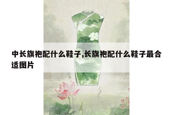 中长旗袍配什么鞋子,长旗袍配什么鞋子最合适图片