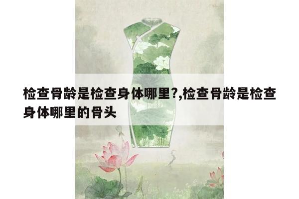 检查骨龄是检查身体哪里?,检查骨龄是检查身体哪里的骨头