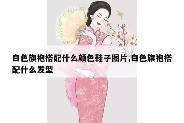 白色旗袍搭配什么颜色鞋子图片,白色旗袍搭配什么发型