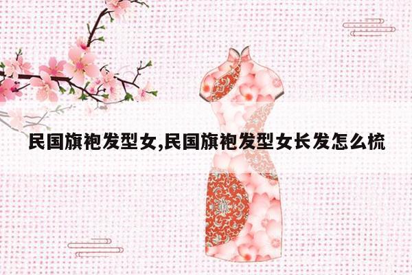 民国旗袍发型女,民国旗袍发型女长发怎么梳