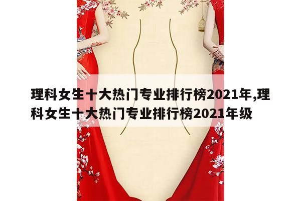 理科女生十大热门专业排行榜2021年,理科女生十大热门专业排行榜2021年级