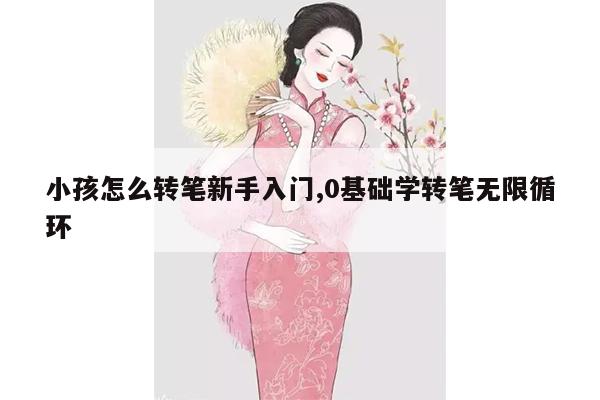 小孩怎么转笔新手入门,0基础学转笔无限循环