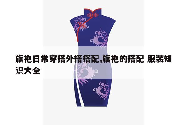 旗袍日常穿搭外搭搭配,旗袍的搭配 服装知识大全