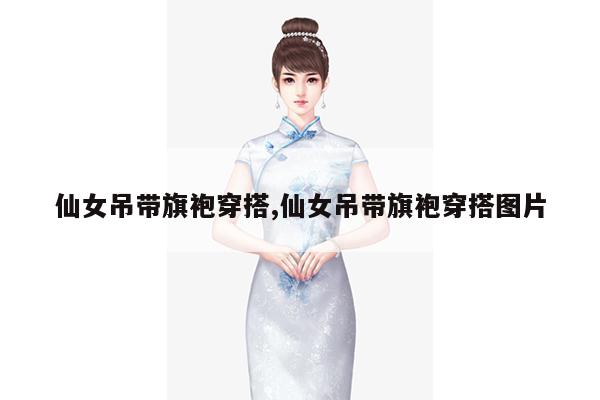 仙女吊带旗袍穿搭,仙女吊带旗袍穿搭图片