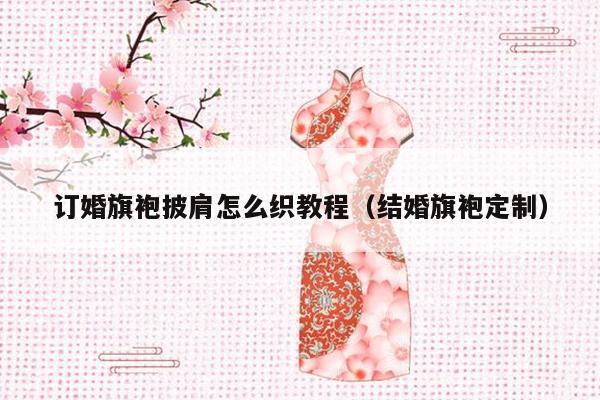 订婚旗袍披肩怎么织教程（结婚旗袍定制）