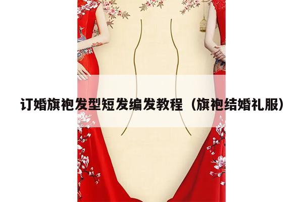 订婚旗袍发型短发编发教程（旗袍结婚礼服）