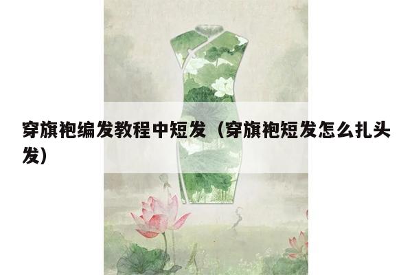 穿旗袍编发教程中短发（穿旗袍短发怎么扎头发）