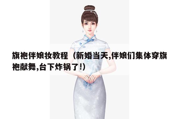 旗袍伴娘妆教程（新婚当天,伴娘们集体穿旗袍献舞,台下炸锅了!）