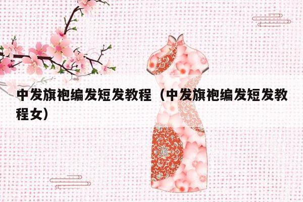 中发旗袍编发短发教程（中发旗袍编发短发教程女）