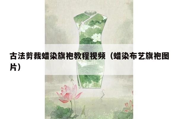 古法剪裁蜡染旗袍教程视频（蜡染布艺旗袍图片）