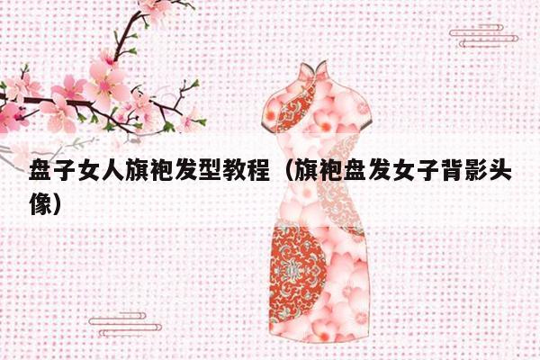 盘子女人旗袍发型教程（旗袍盘发女子背影头像）