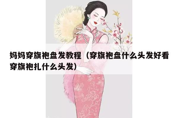 妈妈穿旗袍盘发教程（穿旗袍盘什么头发好看穿旗袍扎什么头发）