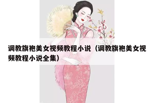 调教旗袍美女视频教程小说（调教旗袍美女视频教程小说全集）