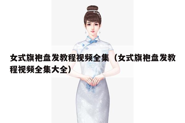 女式旗袍盘发教程视频全集（女式旗袍盘发教程视频全集大全）