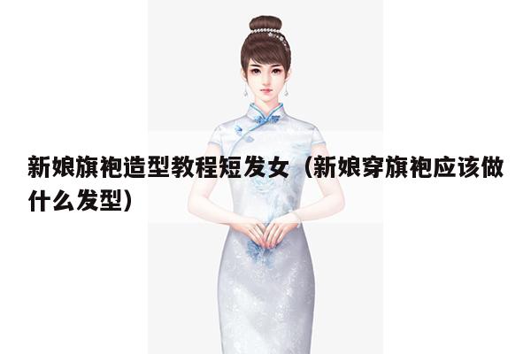 新娘旗袍造型教程短发女（新娘穿旗袍应该做什么发型）