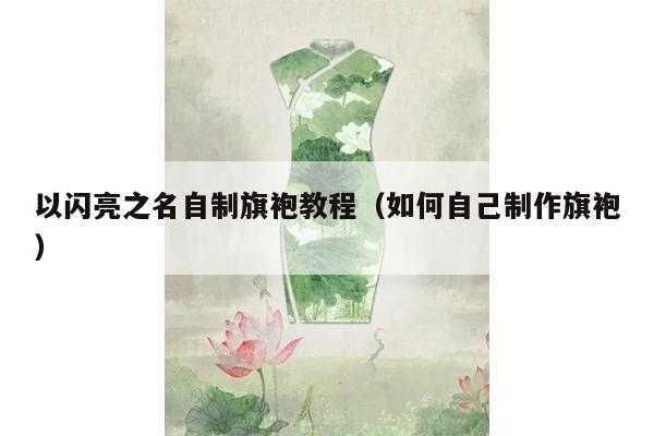 以闪亮之名自制旗袍教程（如何自己制作旗袍）