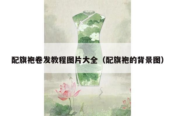 配旗袍卷发教程图片大全（配旗袍的背景图）