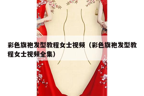 彩色旗袍发型教程女士视频（彩色旗袍发型教程女士视频全集）