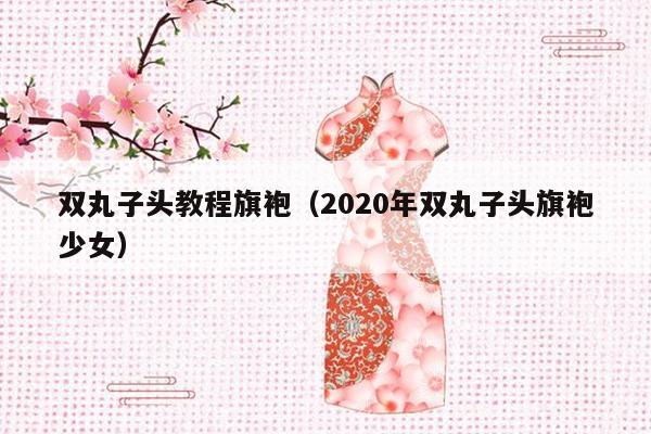 双丸子头教程旗袍（2020年双丸子头旗袍少女）