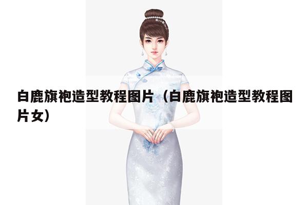 白鹿旗袍造型教程图片（白鹿旗袍造型教程图片女）