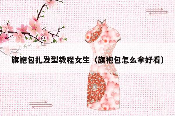 旗袍包扎发型教程女生（旗袍包怎么拿好看）