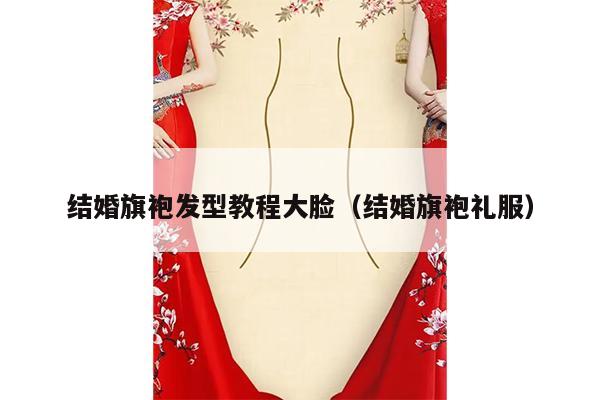 结婚旗袍发型教程大脸（结婚旗袍礼服）