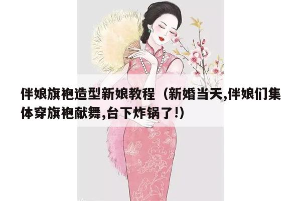 伴娘旗袍造型新娘教程（新婚当天,伴娘们集体穿旗袍献舞,台下炸锅了!）