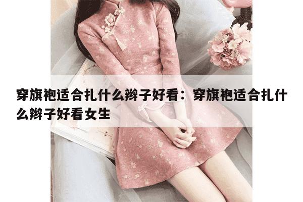 穿旗袍适合扎什么辫子好看：穿旗袍适合扎什么辫子好看女生