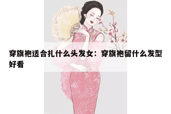 穿旗袍适合扎什么头发女：穿旗袍留什么发型好看