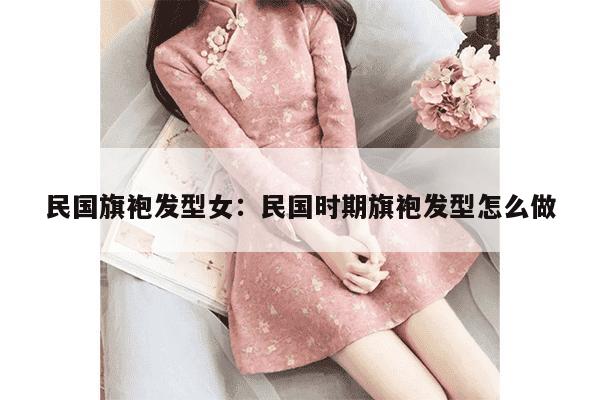 民国旗袍发型女：民国时期旗袍发型怎么做