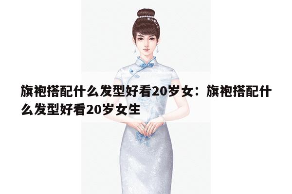 旗袍搭配什么发型好看20岁女：旗袍搭配什么发型好看20岁女生