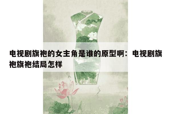 电视剧旗袍的女主角是谁的原型啊：电视剧旗袍旗袍结局怎样